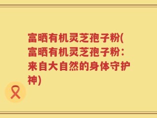 富晒有机灵芝孢子粉(富晒有机灵芝孢子粉：来自大自然的身体守护神)