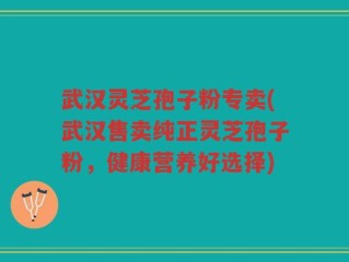 武汉灵芝孢子粉专卖(武汉售卖纯正灵芝孢子粉，健康营养好选择)