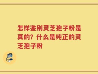 怎样鉴别灵芝孢子粉是真的？什么是纯正的灵芝孢子粉