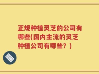 正规种植灵芝的公司有哪些(国内主流的灵芝种植公司有哪些？)
