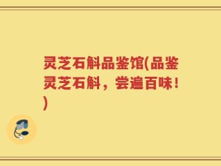 灵芝石斛品鉴馆(品鉴灵芝石斛，尝遍百味！)