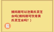 姨妈期可以泡黄氏灵芝水吗(姨妈期可饮用黄氏灵芝水吗？)