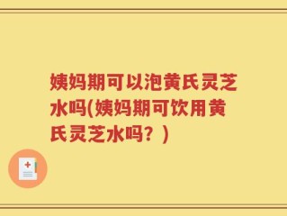 姨妈期可以泡黄氏灵芝水吗(姨妈期可饮用黄氏灵芝水吗？)