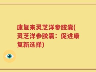 康复来灵芝洋参胶囊(灵芝洋参胶囊：促进康复新选择)