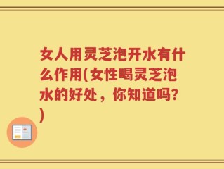 女人用灵芝泡开水有什么作用(女性喝灵芝泡水的好处，你知道吗？)