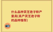 什么品种灵芝孢子粉产量高(高产灵芝孢子粉的品种推荐)