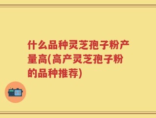 什么品种灵芝孢子粉产量高(高产灵芝孢子粉的品种推荐)