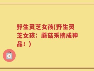 野生灵芝女孩(野生灵芝女孩：蘑菇采摘成神品！)