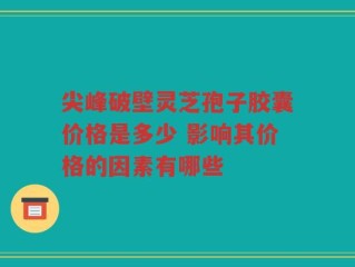 尖峰破壁灵芝孢子胶囊价格是多少 影响其价格的因素有哪些