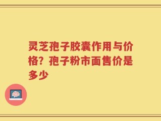 灵芝孢子胶囊作用与价格？孢子粉市面售价是多少