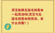 灵芝能跟五指毛桃薏米一起煲汤吗(灵芝与五指毛桃薏米同煲汤，有什么效果？)