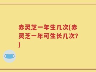 赤灵芝一年生几次(赤灵芝一年可生长几次？)