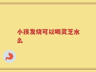 小孩发烧可以喝灵芝水么