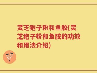 灵芝狍子粉和鱼胶(灵芝狍子粉和鱼胶的功效和用法介绍)