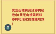 灵芝山楂黄芪红枣枸杞泡水(灵芝山楂黄芪红枣枸杞泡水的健康功效)
