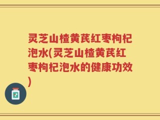 灵芝山楂黄芪红枣枸杞泡水(灵芝山楂黄芪红枣枸杞泡水的健康功效)