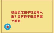 破壁灵芝孢子粉适用人群？灵芝孢子粉属于哪个类目