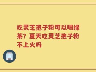 吃灵芝孢子粉可以喝绿茶？夏天吃灵芝孢子粉不上火吗