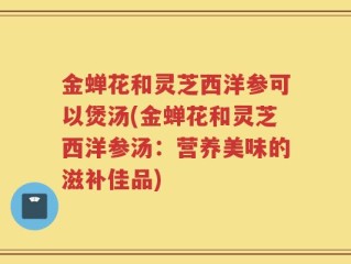 金蝉花和灵芝西洋参可以煲汤(金蝉花和灵芝西洋参汤：营养美味的滋补佳品)