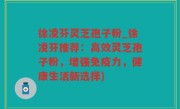 徐凌芬灵芝孢子粉_徐凌芬推荐：高效灵芝孢子粉，增强免疫力，健康生活新选择)