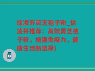徐凌芬灵芝孢子粉_徐凌芬推荐：高效灵芝孢子粉，增强免疫力，健康生活新选择)