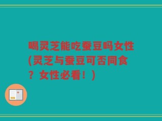 喝灵芝能吃蚕豆吗女性(灵芝与蚕豆可否同食？女性必看！)
