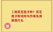 粵微灵芝孢子粉？灵芝孢子粉功效与作用及用量是什么