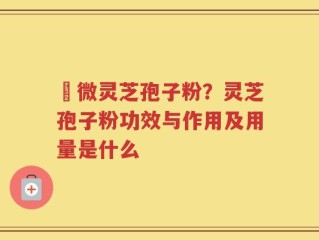 粵微灵芝孢子粉？灵芝孢子粉功效与作用及用量是什么