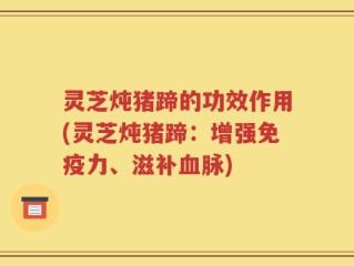 灵芝炖猪蹄的功效作用(灵芝炖猪蹄：增强免疫力、滋补血脉)