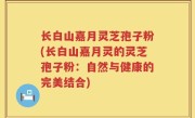 长白山嘉月灵芝孢子粉(长白山嘉月灵的灵芝孢子粉：自然与健康的完美结合)