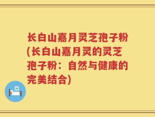 长白山嘉月灵芝孢子粉(长白山嘉月灵的灵芝孢子粉：自然与健康的完美结合)