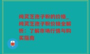 纯灵芝孢子粉的价格_纯灵芝孢子粉价格全解析：了解市场行情与购买指南