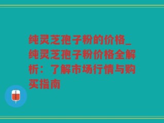 纯灵芝孢子粉的价格_纯灵芝孢子粉价格全解析：了解市场行情与购买指南