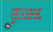 吃灵芝孢子粉黑色素沉积(灵芝孢子粉中的黑色素沉积对身体有何作用？)