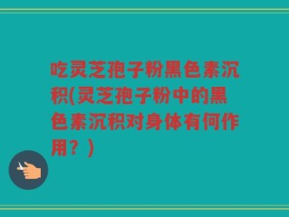 吃灵芝孢子粉黑色素沉积(灵芝孢子粉中的黑色素沉积对身体有何作用？)