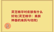 灵芝精华对皮肤有什么好处(灵芝精华：美肤神器的来历与功效)