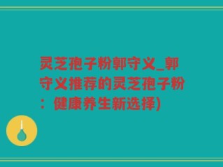 灵芝孢子粉郭守义_郭守义推荐的灵芝孢子粉：健康养生新选择)