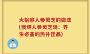 大锅熬人参灵芝的做法(慢炖人参灵芝汤：养生必备的热补佳品)
