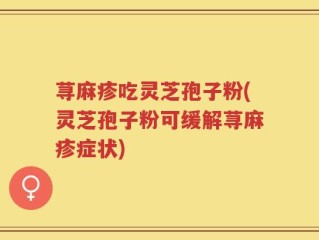 荨麻疹吃灵芝孢子粉(灵芝孢子粉可缓解荨麻疹症状)