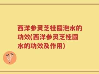 西洋参灵芝桂圆泡水的功效(西洋参灵芝桂圆水的功效及作用)