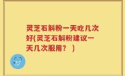 灵芝石斛粉一天吃几次好(灵芝石斛粉建议一天几次服用？ )