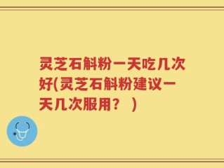 灵芝石斛粉一天吃几次好(灵芝石斛粉建议一天几次服用？ )
