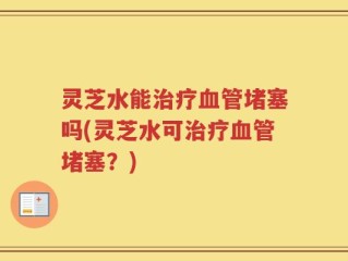 灵芝水能治疗血管堵塞吗(灵芝水可治疗血管堵塞？)