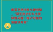喝灵芝孢子粉小便频繁_“灵芝孢子粉与小便频繁问题：探讨可能的及解决方案”