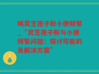 喝灵芝孢子粉小便频繁_“灵芝孢子粉与小便频繁问题：探讨可能的及解决方案”