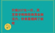 只需237元一斤，灵芝孢子粉助你焕发全新活力，快来直播间了解吧