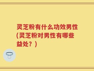 灵芝粉有什么功效男性(灵芝粉对男性有哪些益处？)