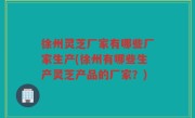 徐州灵芝厂家有哪些厂家生产(徐州有哪些生产灵芝产品的厂家？)