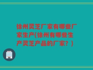 徐州灵芝厂家有哪些厂家生产(徐州有哪些生产灵芝产品的厂家？)