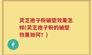 灵芝孢子粉破壁效果怎样(灵芝孢子粉的破壁效果如何？)